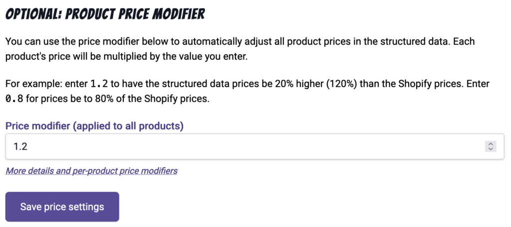Title: Optional Product Price Modifier
Body text: You can use the price modifier below to automatically adjust all product prices in the structured data. Each product's price will be multiplied by the value you enter.

For example: enter 1.2 to have the structured data prices be 20% higher (120%) than the Shopify prices. Enter 0.8 for prices be to 80% of the Shopify prices.
A field for the Price modifier (applied to all products) and a button to Save price settings.