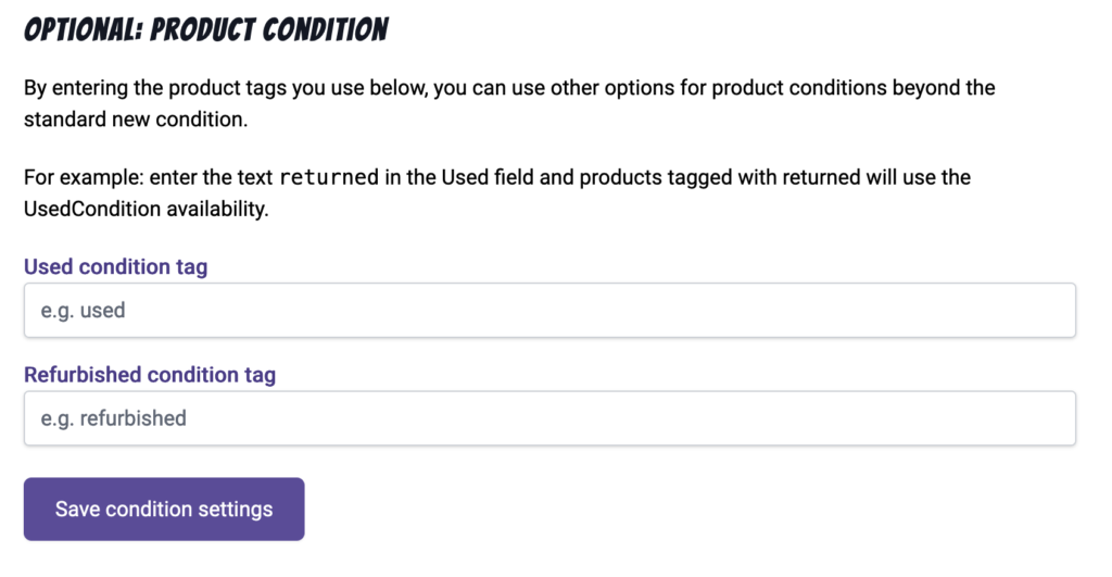 
Optional: Product Condition

By entering the product tags you use below, you can use other options for product conditions beyond the standard new condition.

For example: enter the text returned in the Used field and products tagged with returned will use the UsedCondition availability.

Fields for Used condition tag and Refurbished condition tag.